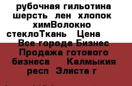 рубочная гильотина шерсть, лен, хлопок, химВолокно, стеклоТкань › Цена ­ 100 - Все города Бизнес » Продажа готового бизнеса   . Калмыкия респ.,Элиста г.